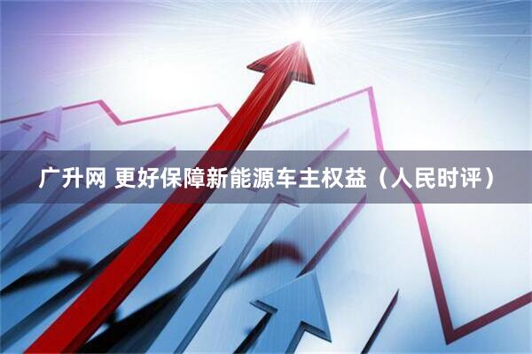 广升网 更好保障新能源车主权益（人民时评）