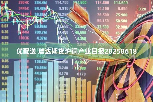优配送 瑞达期货沪铜产业日报20250618