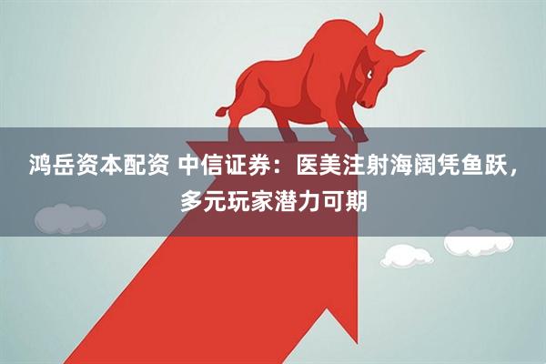 鸿岳资本配资 中信证券：医美注射海阔凭鱼跃，多元玩家潜力可期