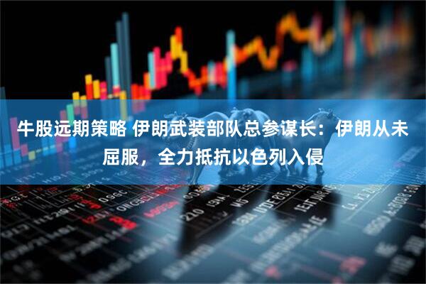 牛股远期策略 伊朗武装部队总参谋长：伊朗从未屈服，全力抵抗以色列入侵