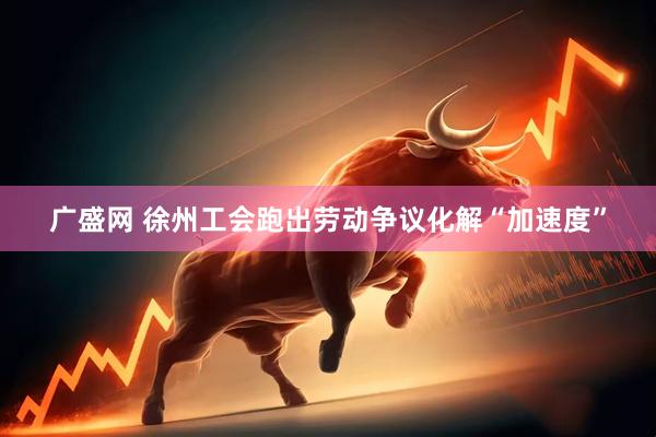 广盛网 徐州工会跑出劳动争议化解“加速度”