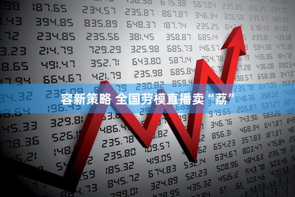 容新策略 全国劳模直播卖“荔”