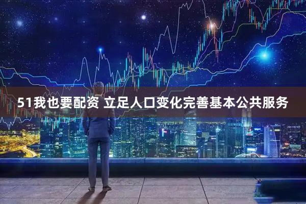 51我也要配资 立足人口变化完善基本公共服务