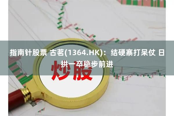 指南针股票 古茗(1364.HK)：结硬寨打呆仗 日拱一卒稳步前进