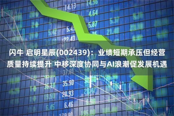 闪牛 启明星辰(002439)：业绩短期承压但经营质量持续提升 中移深度协同与AI浪潮促发展机遇