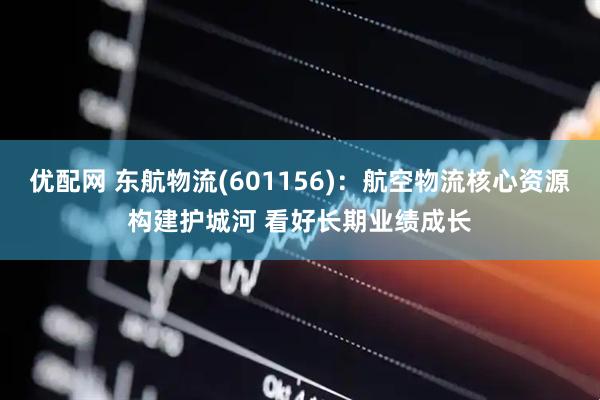 优配网 东航物流(601156)：航空物流核心资源构建护城河 看好长期业绩成长