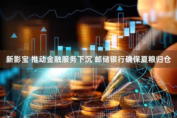 新影宝 推动金融服务下沉 邮储银行确保夏粮归仓