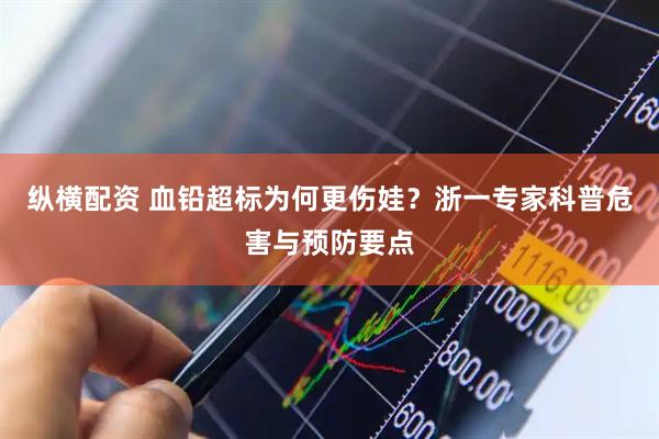 纵横配资 血铅超标为何更伤娃？浙一专家科普危害与预防要点