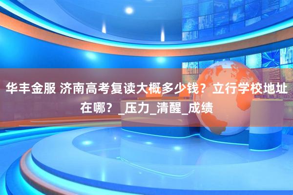 华丰金服 济南高考复读大概多少钱？立行学校地址在哪？_压力_清醒_成绩