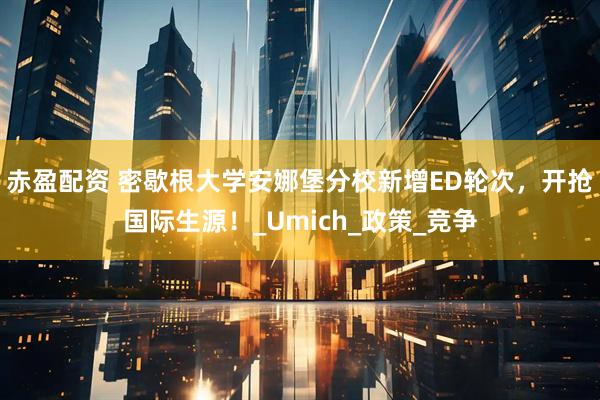 赤盈配资 密歇根大学安娜堡分校新增ED轮次，开抢国际生源！_Umich_政策_竞争