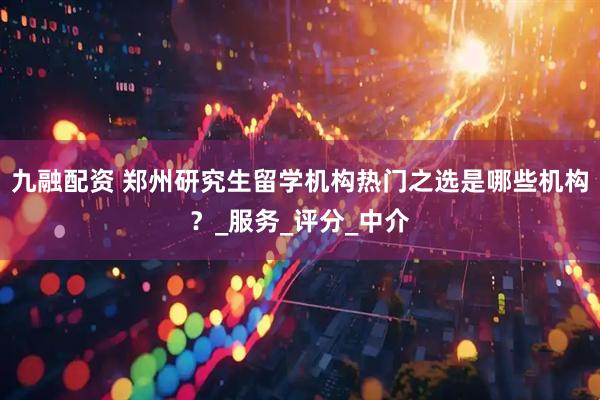 九融配资 郑州研究生留学机构热门之选是哪些机构？_服务_评分_中介