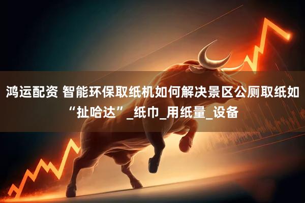 鸿运配资 智能环保取纸机如何解决景区公厕取纸如“扯哈达”_纸巾_用纸量_设备