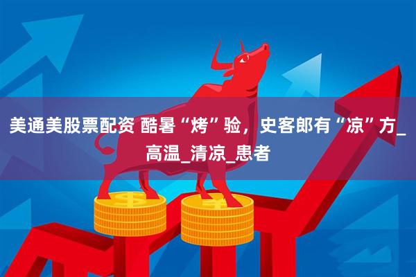 美通美股票配资 酷暑“烤”验，史客郎有“凉”方_高温_清凉_患者
