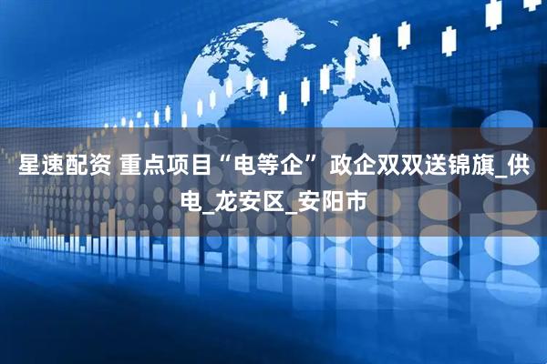 星速配资 重点项目“电等企” 政企双双送锦旗_供电_龙安区_安阳市