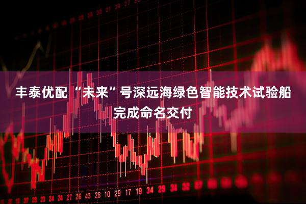 丰泰优配 “未来”号深远海绿色智能技术试验船完成命名交付