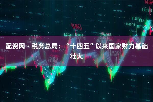 配资网 · 税务总局：“十四五”以来国家财力基础壮大