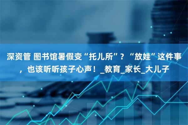 深资管 图书馆暑假变“托儿所”？“放娃”这件事，也该听听孩子心声！_教育_家长_大儿子