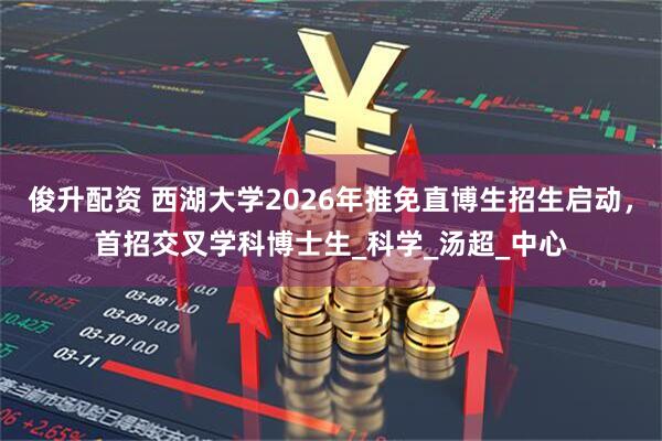 俊升配资 西湖大学2026年推免直博生招生启动，首招交叉学科博士生_科学_汤超_中心