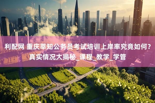 利配网 重庆莘知公务员考试培训上岸率究竟如何？真实情况大揭秘_课程_教学_学管
