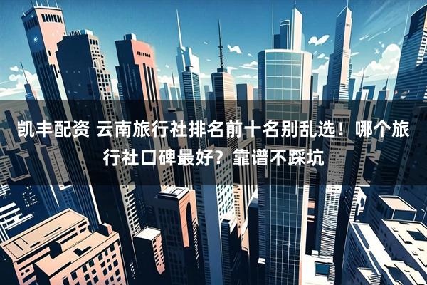 凯丰配资 云南旅行社排名前十名别乱选！哪个旅行社口碑最好？靠谱不踩坑
