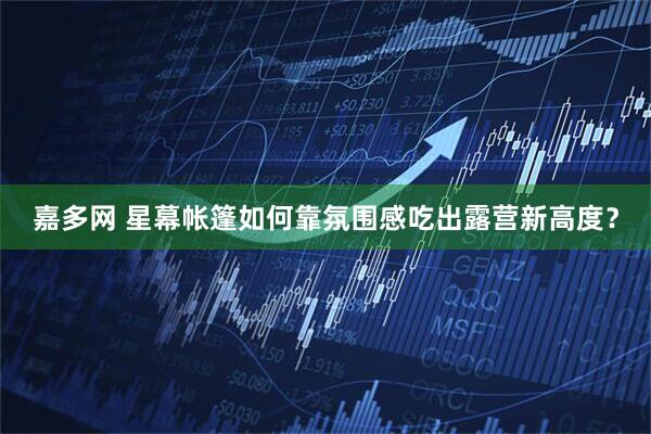 嘉多网 星幕帐篷如何靠氛围感吃出露营新高度？