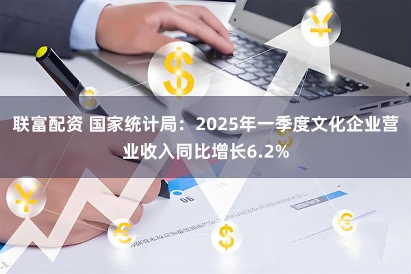 联富配资 国家统计局：2025年一季度文化企业营业收入同比增长6.2%