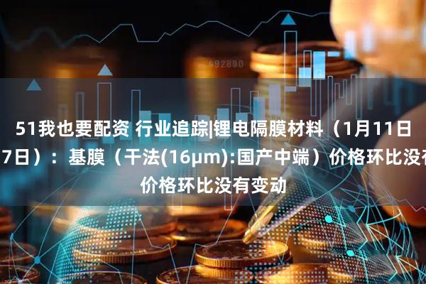 51我也要配资 行业追踪|锂电隔膜材料（1月11日-1月17日）：基膜（干法(16μm):国产中端）价格环比没有变动