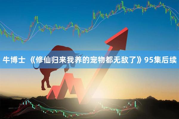 牛博士 《修仙归来我养的宠物都无敌了》95集后续