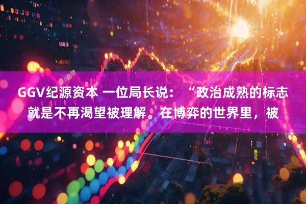 GGV纪源资本 一位局长说： “政治成熟的标志就是不再渴望被理解。在博弈的世界里，被