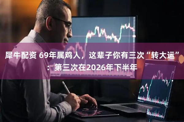 犀牛配资 69年属鸡人，这辈子你有三次“转大运”：第三次在2026年下半年