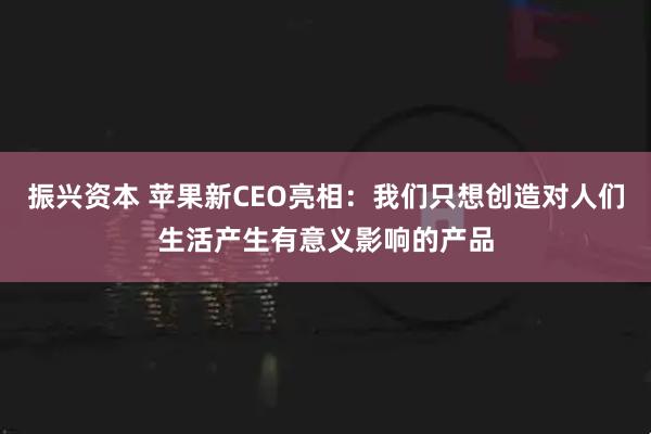 振兴资本 苹果新CEO亮相：我们只想创造对人们生活产生有意义影响的产品