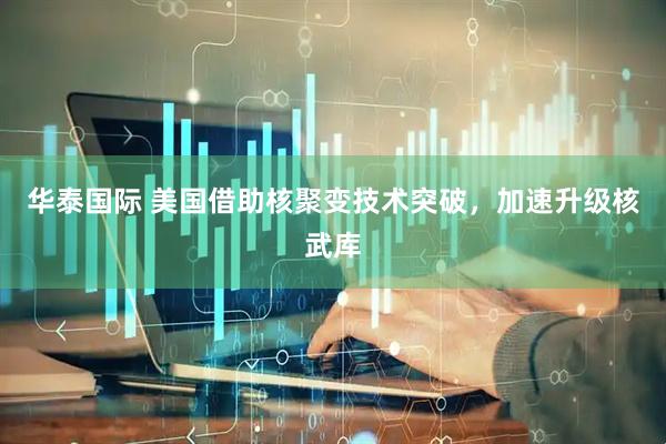 华泰国际 美国借助核聚变技术突破，加速升级核武库